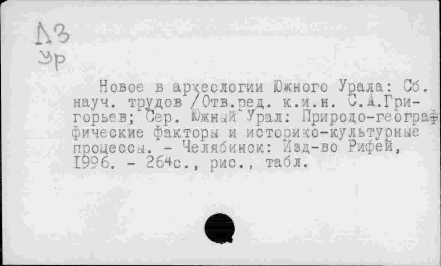 ﻿Зр
Новое в археологии Юкного Урала: Об. науч, трудов /Отв.ред. к.и.н. 0.А.Григорьев; Сер. Южный"Урал; Природо-географ фические факторы и историко-культурные процессы. - Челябинск: Изд-во Рифей, 1996. - 2б4с., рис., табл.